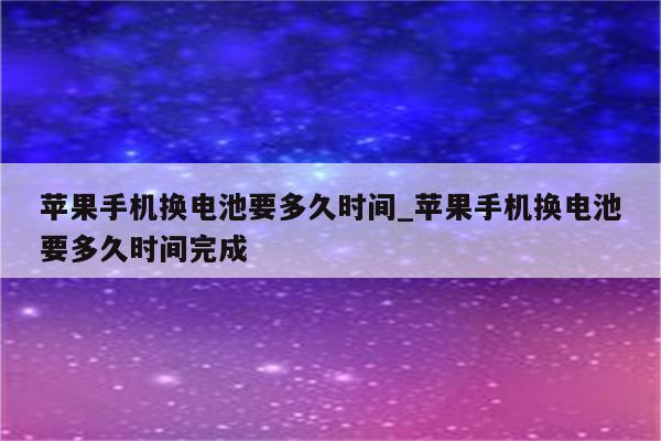 苹果手机换电池要多久时间_苹果手机换电池要多久时间完成