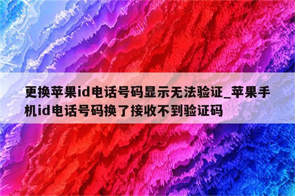 更换<strong>苹果id</strong>电话号码显示无法验证_苹果手机id电话号码换了接收不到验证码