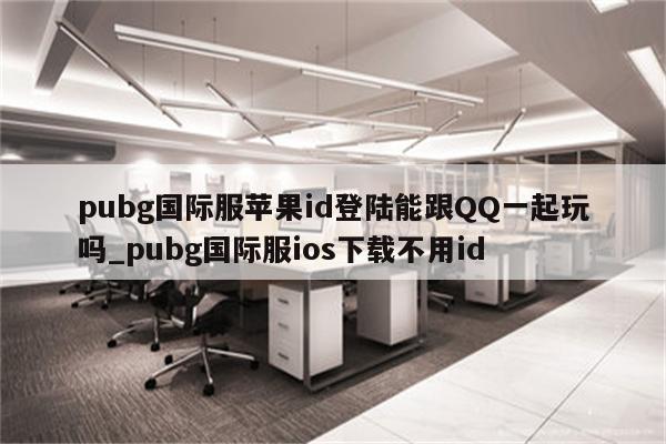 pubg国际服<strong>苹果id</strong>登陆能跟QQ一起玩吗_pubg国际服ios下载不用id