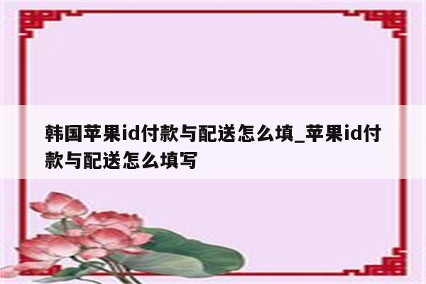 韩国<strong>苹果id</strong>付款与配送怎么填_<strong>苹果id</strong>付款与配送怎么填写