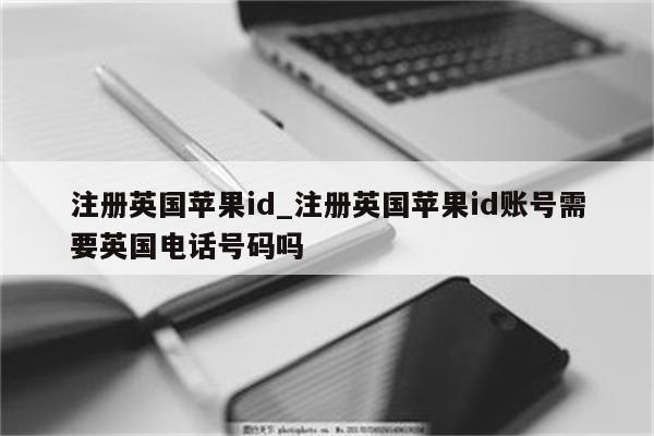 注册英国<strong>苹果id</strong>_注册英国<strong>苹果id</strong>账号需要英国电话号码吗