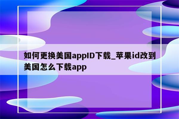 如何更换美国appID下载_<strong>苹果id</strong>改到美国怎么下载app