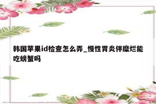 韩国<strong>苹果id</strong>检查怎么弄_慢性胃炎伴糜烂能吃螃蟹吗