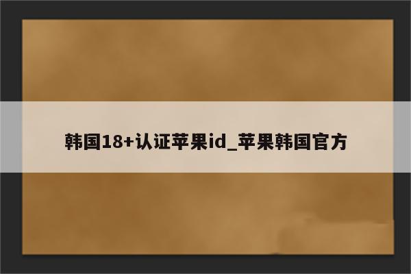 韩国18+认证<strong>苹果id</strong>_苹果韩国官方