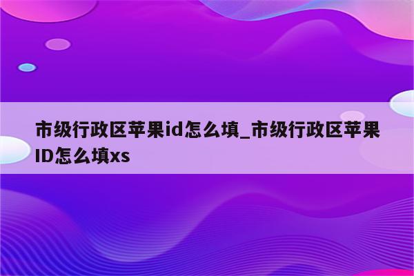 市级行政区<strong>苹果id</strong>怎么填_市级行政区<strong>苹果id</strong>怎么填xs