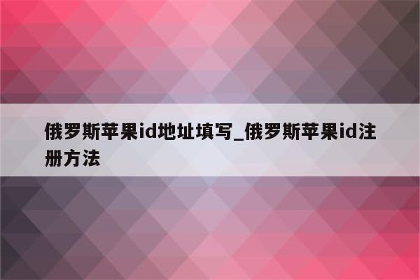 俄罗斯<strong>苹果id</strong>地址填写_俄罗斯<strong>苹果id</strong>注册方法