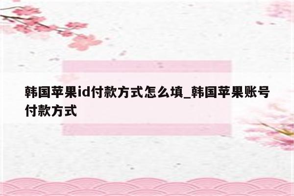 韩国<strong>苹果id</strong>付款方式怎么填_韩国苹果账号付款方式