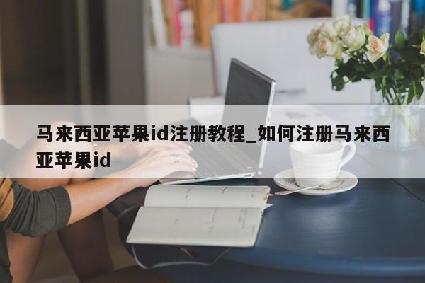 马来西亚<strong>苹果id</strong>注册教程_如何注册马来西亚<strong>苹果id</strong>