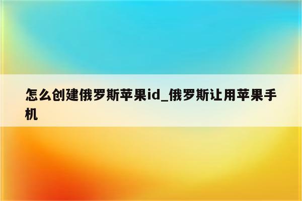 怎么创建俄罗斯<strong>苹果id</strong>_俄罗斯让用苹果手机