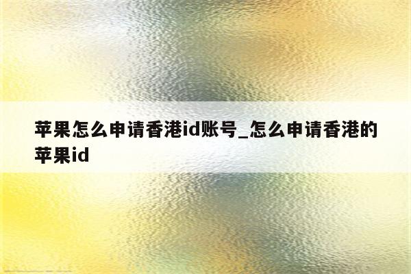 苹果怎么申请香港id账号_怎么申请香港的<strong>苹果id</strong>
