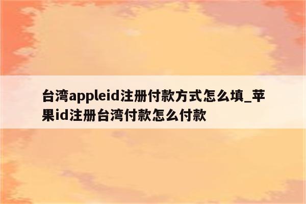 台湾appleid注册付款方式怎么填_<strong>苹果id</strong>注册台湾付款怎么付款
