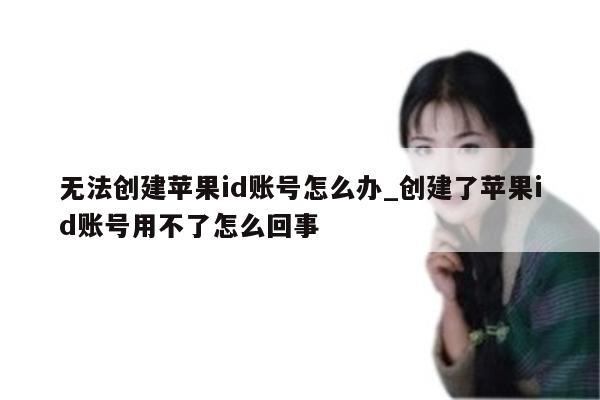 无法创建<strong>苹果id</strong>账号怎么办_创建了<strong>苹果id</strong>账号用不了怎么回事