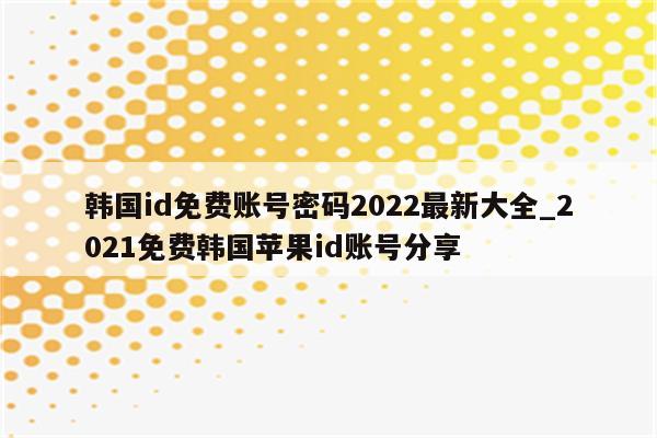 韩国id免费账号密码2022最新大全_2021免费韩国<strong>苹果id</strong>账号分享