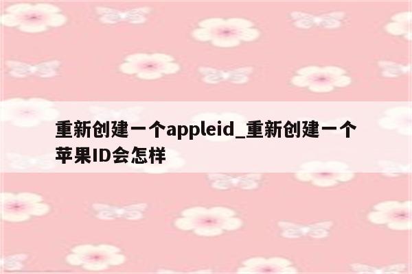 重新创建一个appleid_重新创建一个<strong>苹果id</strong>会怎样