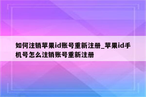 如何注销<strong>苹果id</strong>账号重新注册_<strong>苹果id</strong>手机号怎么注销账号重新注册