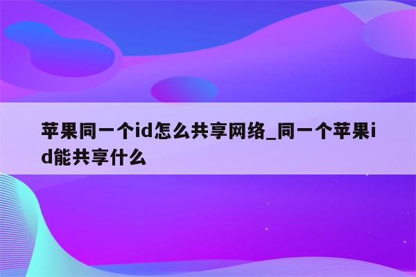 苹果同一个id怎么共享网络_同一个<strong>苹果id</strong>能共享什么