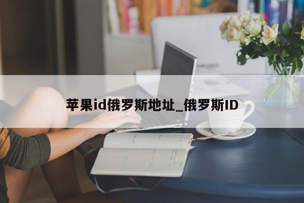 <strong>苹果id</strong>俄罗斯地址_俄罗斯ID
