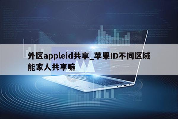外区appleid共享_<strong>苹果id</strong>不同区域能家人共享嘛