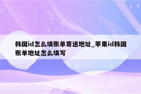 韩国id怎么填账单寄送地址_<strong>苹果id</strong>韩国账单地址怎么填写