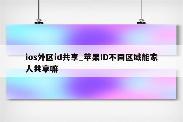 ios外区id共享_<strong>苹果id</strong>不同区域能家人共享嘛