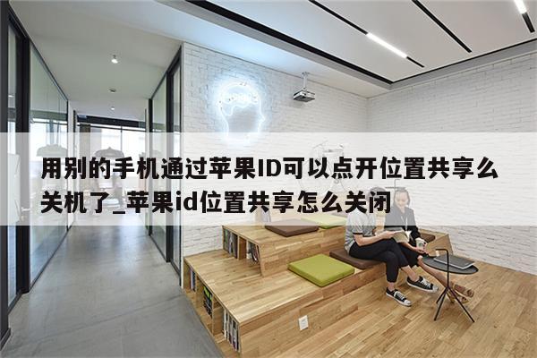 用别的手机通过<strong>苹果id</strong>可以点开位置共享么关机了_<strong>苹果id</strong>位置共享怎么关闭