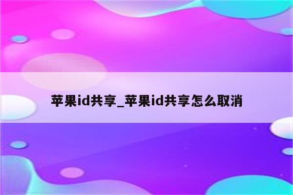 <strong>苹果id</strong>共享_<strong>苹果id</strong>共享怎么取消