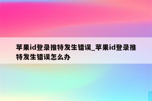 <strong>苹果id</strong>登录推特发生错误_<strong>苹果id</strong>登录推特发生错误怎么办