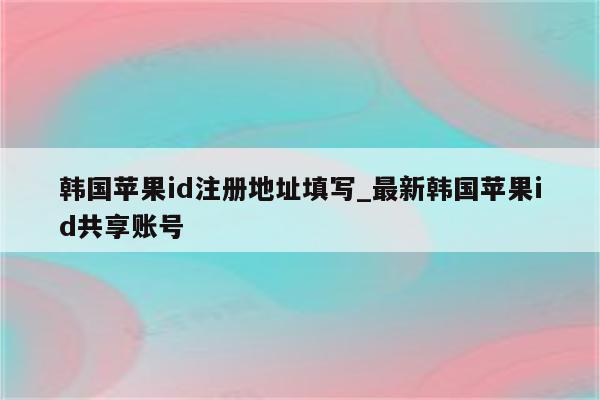 韩国<strong>苹果id</strong>注册地址填写_最新韩国<strong>苹果id</strong>共享账号