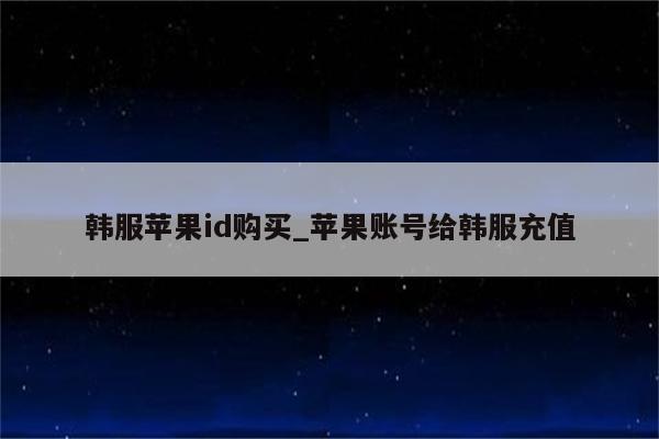 韩服<strong>苹果id</strong>购买_苹果账号给韩服充值