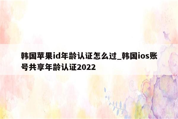 韩国<strong>苹果id</strong>年龄认证怎么过_韩国ios账号共享年龄认证2022