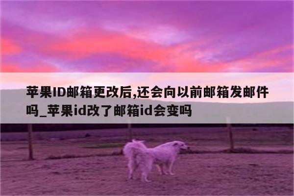 <strong>苹果id</strong>邮箱更改后,还会向以前邮箱发邮件吗_<strong>苹果id</strong>改了邮箱id会变吗