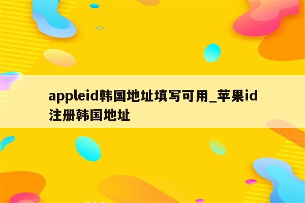 appleid韩国地址填写可用_<strong>苹果id</strong>注册韩国地址