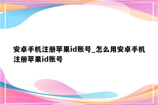 安卓手机注册<strong>苹果id</strong>账号_怎么用安卓手机注册<strong>苹果id</strong>账号
