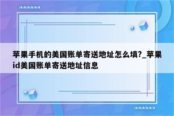 苹果手机的美国账单寄送地址怎么填?_<strong>苹果id</strong>美国账单寄送地址信息