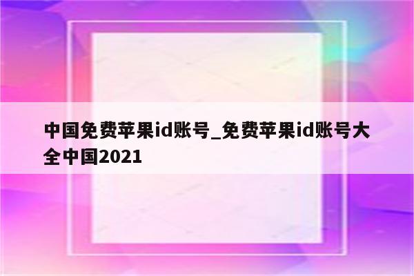中国免费<strong>苹果id</strong>账号_免费<strong>苹果id</strong>账号大全中国2021