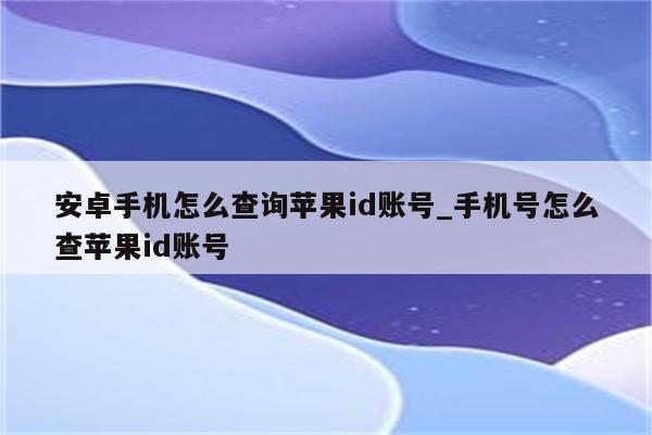 安卓手机怎么查询<strong>苹果id</strong>账号_手机号怎么查<strong>苹果id</strong>账号