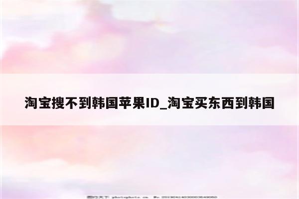 淘宝搜不到韩国<strong>苹果id</strong>_淘宝买东西到韩国