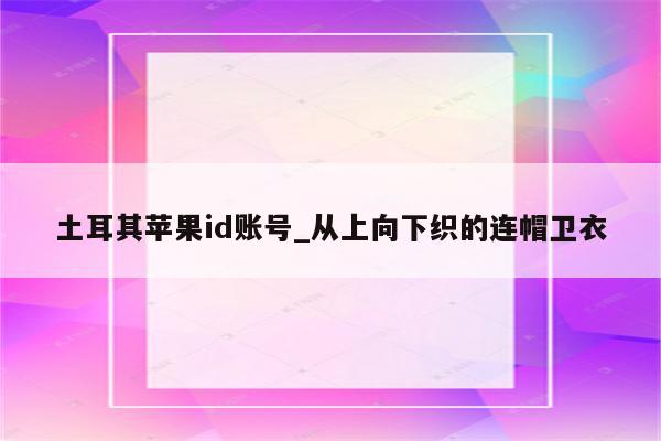 土耳其<strong>苹果id</strong>账号_从上向下织的连帽卫衣