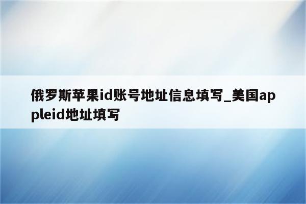 俄罗斯<strong>苹果id</strong>账号地址信息填写_美国appleid地址填写