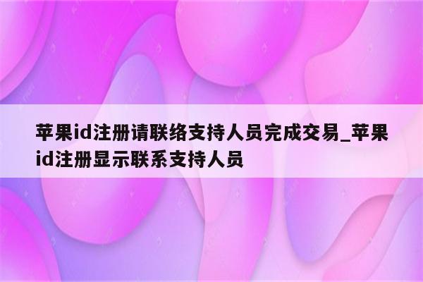 <strong>苹果id</strong>注册请联络支持人员完成交易_<strong>苹果id</strong>注册显示联系支持人员