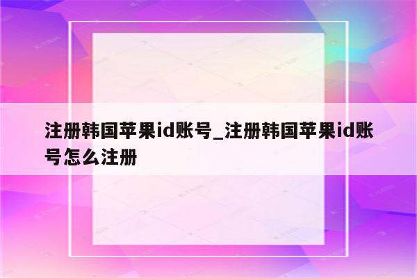 注册韩国<strong>苹果id</strong>账号_注册韩国<strong>苹果id</strong>账号怎么注册